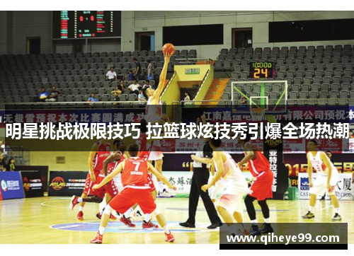 明星挑战极限技巧 拉篮球炫技秀引爆全场热潮