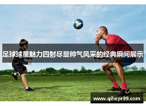 足球球星魅力四射尽显帅气风采的经典瞬间展示