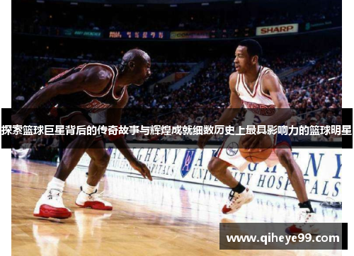探索篮球巨星背后的传奇故事与辉煌成就细数历史上最具影响力的篮球明星