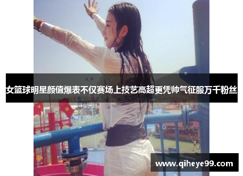 女篮球明星颜值爆表不仅赛场上技艺高超更凭帅气征服万千粉丝