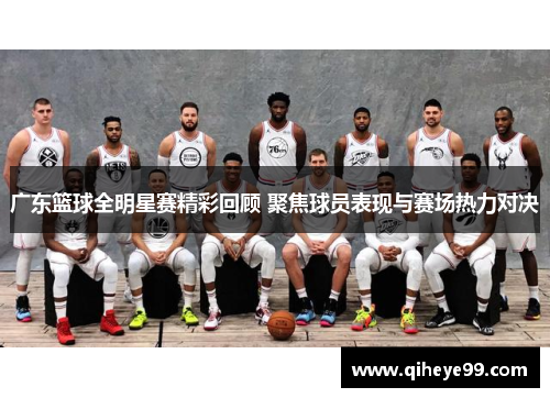 广东篮球全明星赛精彩回顾 聚焦球员表现与赛场热力对决