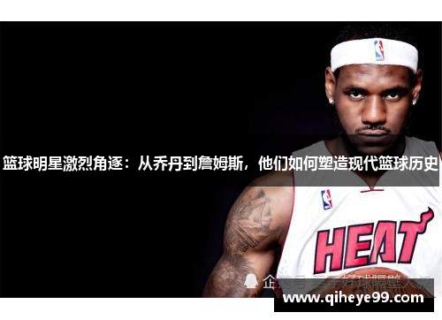 篮球明星激烈角逐：从乔丹到詹姆斯，他们如何塑造现代篮球历史